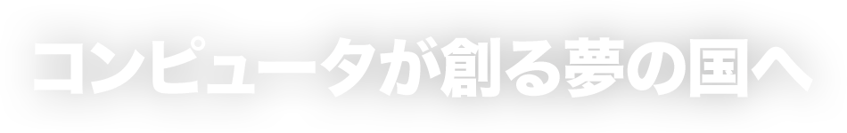 コンピュータが創る夢の国へ